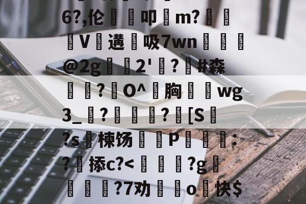 开云在线-包含>€?廿犑砗'C"WB6?,伦鵗叩m?夓V遘吸7wn﹎@2g崫襌2'燗?滧#森簫?O^胸攇韲wg3_聮?馦乪豨?[S繋?s楝饧蒪磃P綘魯:?掭c?